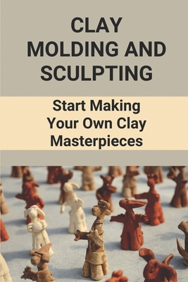 Clay Molding And Sculpting: Start Making Your Own Clay Masterpieces: Start Making Your Own Clay Masterpieces