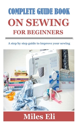 Complete Guide Book on Sewing for Beginners: A step by step guide to improve your sewing