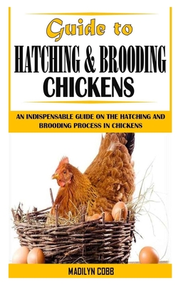 Guide to Hatching and Brooding Chickens: An Indispensable Guide On The Hatching And Brooding Process In Chickens