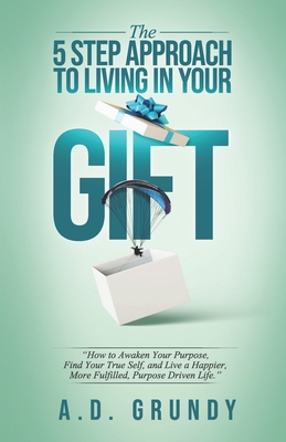 The 5 Step Approach to Living in Your Gift: How to Awaken Your Purpose, Find Your True Self, and Live a Happier, More Fulfilled Purpose-Driven Life