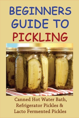 Beginners Guide To Pickling: Canned Hot Water Bath, Refrigerator Pickles & Lacto Fermented Pickles: How To Water Bath Can Pickles