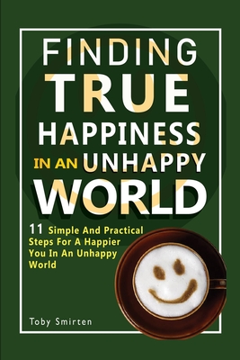 Finding True Happiness In An Unhappy World: 11 Simple and Practical Steps For A Happier You In An Unhappy World