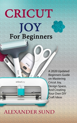 Cricut Joy for Beginners: A 2020 Updated Beginners Guide on Mastering Cricut Joy, Design Space, And Creating Your Own DIY Craft Ideas