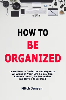 How to Be Organized: Learn How to Declutter and Organize All Areas of Your Life So You Can Retake Control, Be Productive and Have a Clear M