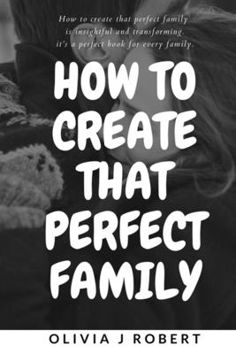 How to Create That Perfect Family: Marriage and Relationship: Best And Effective Ways Of Creating That Perfect And Loving Family You Ever Wished For W