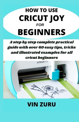 How to use cricut Joy for beginners: A step by step complete practical guide with over 60 easy tips, tricks and illustrated examples for all Cricut be