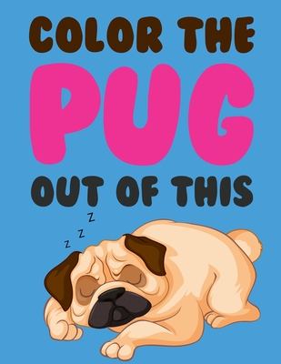 Color The Pug Out Of This: Pug Coloring Book For Kids