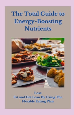 The Total Guide to Energy-Boosting Nutrients: Lose Fat and Get Lean By Using The Flexible Eating Plan