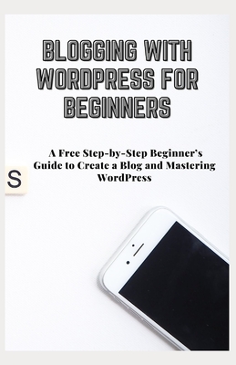 Blogging with Wordpress for Beginners: A Free Step-by-Step Beginner's Guide to Create a Blog and Mastering WordPress