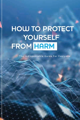How To Protect Yourself From Harm- The Indispensable Guide For Everyone: The Art Of Self Defense Book