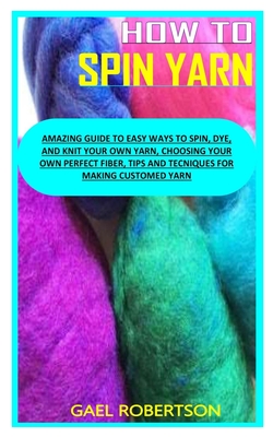 How to Spin Yarn: Amazing Guide to Easy Ways to Spin, Dye, and Knit Your Own Yarn, Choosing Your Own Perfect Fiber, Tips and Tecniques f