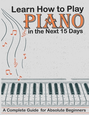 Learn How to Play Piano in the Next 15 Days, A Complete Guide for Absolute Beginners: Keyboard For Absolute Beginners