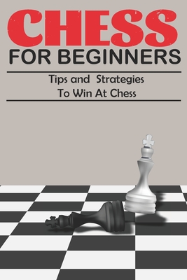 Chess For Beginners Tips and Strategies To Win At Chess: A Beginner's Guide to Learning the Chess Game, Pieces, Board, Rules, & Strategies