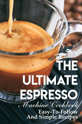 The Ultimate Espresso Machine Cookbook Easy-to-follow And Simple Recipes: Espresso Making