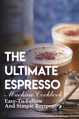 The Ultimate Espresso Machine Cookbook Easy-to-follow And Simple Recipes: Homemade Espresso Recipes