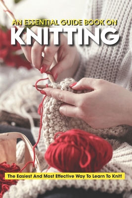 An Essential Guide Book On Knitting The Easiest And Most Effective Way To Learn To Knit: Knitting Basics Book