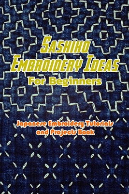 Sashiko Embroidery Ideas For Beginners: Japanese Embroidery Tutorials and Projects Book: Sashiko Projects For Beginners