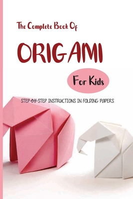 The Complete Book Of Origami For Kids- Step-by-step Instructions In Folding Papers: Easy Origami Projects