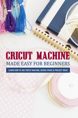 Cricut Machine Made Easy For Beginners Learn How To Use Cricut Machine, Design Space & Project Ideas: Book Design