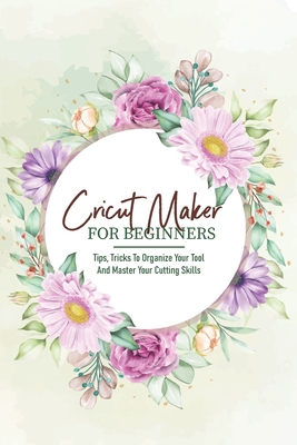 Cricut Maker For Beginners Tips, Tricks To Organize Your Tool And Master Your Cutting Skills: Cricut Maker For Beginners