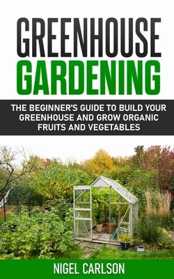 Greenhouse Gardening: The Beginner's Guide to Build Your Greenhouse and Grow Organic Fruits and Vegetables