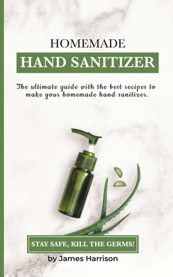 Homemade Hand Sanitizer: The ultimate guide with the best recipes to make your homemade hand sanitizer STAY SAFE, KILL THE GERMS!
