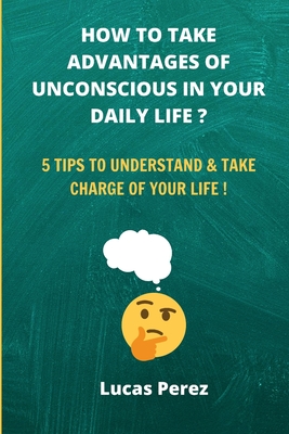 How to Take Advantages of your Unconscious in your Daily Life ?: 5 Tips to Understand and Take Charge of your Life !