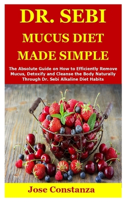 Dr. Sebi Mucus Diet Made Simple: The Absolute Guide on How to Efficiently Remove Mucus, Detoxify and Cleanse the Body Naturally Through Dr. Sebi Alkal