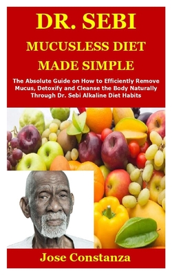 Dr. Sebi Mucusless Diet Made Simple: The Absolute Guide on How to Efficiently Remove Mucus, Detoxify and Cleanse the Body Naturally Through Dr. Sebi A