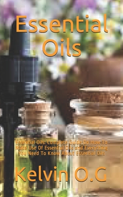 Essential Oils: Essential Oils: Complete Guide On How To Make Use Of Essential Oils and Everything You Need To Know About Essential Oi