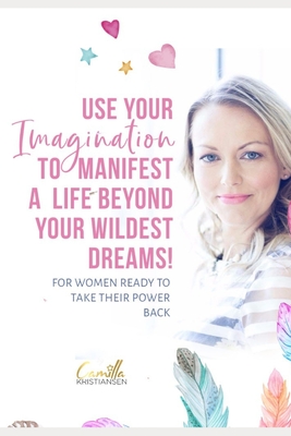 Use your imagination to manifest a life beyond your wildest dreams!: For women ready to take their power back