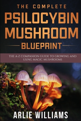 The Complete Psilocybin Mushroom Blueprint: The A-Z Companion Guide To Growing And Using Magic Mushrooms