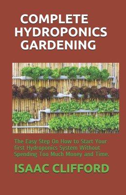 Complete Hydroponics Gardening: The Easy Step On How to Start Your first Hydroponics System Without Spending Too Much Money and Time.
