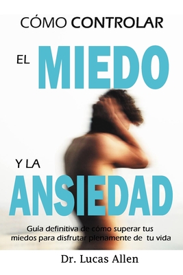 Cómo Controlar El Miedo Y La Ansiedad: Guía definitiva de cómo superar tus miedos para disfrutar plenamente de tu vida