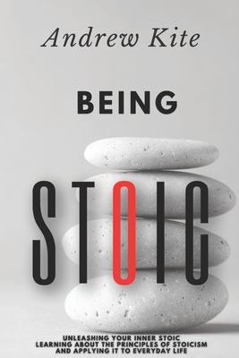 Being Stoic: Unleashing Your Inner Stoic - Learning About the Principles of Stoicism and Applying It to Everyday Life