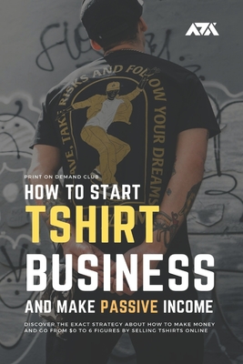 How to Start Tshirt Business and Make Passive Income: Discover the Exact Strategy About How to Make Money and Go From $0 to 6 Figures by Selling T-shi