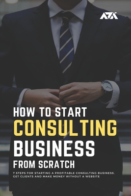 How to Start a Consulting Business From Scratch: 7 Steps for Starting a Profitable Consulting Business, Get Clients and Make Money Without a Website