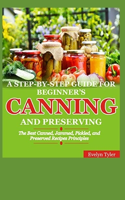 A Step-By-Step Guide For Beginner's Canning And Preserving: The Best Canned, Jammed, Pickled, and Preserved Recipes Principals