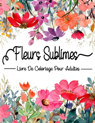 Fleurs Sublimes: Livre De Coloriage Pour Adultes: Coloriage Adulte Fleurs