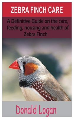 Zebra Finch Care: A Definitive Guide on the care, feeding, housing and health of zebra finch