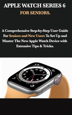 Apple Watch Series 6 for Seniors: A Comprehensive Step-by-Step User Guide For Seniors and New Users To Set Up and Master The New Apple Watch Device wi