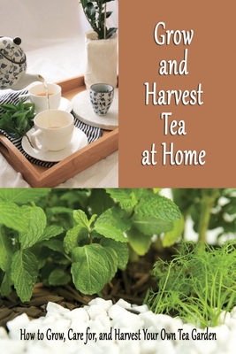 Grow and Harvest Tea at Home: How to Grow, Care for, and Harvest Your Own Tea Garden: Grow Tea Guide