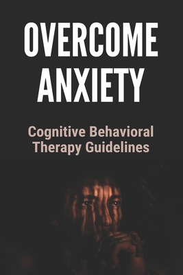 Overcome Anxiety: Cognitive Behavioral Therapy Guidlines: Overcome Anxiety Disorder