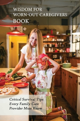 Wisdom For Worn-Out Caregivers Book: Critical Survival Tips Every Family Care Provider Must Know: Caregivers Guide