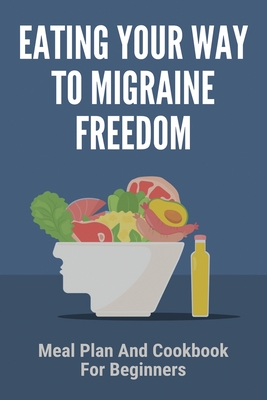 Eating Your Way To Migraine Freedom: Meal Plan And Cookbook For Beginners: Migraine Foods To Avoid List