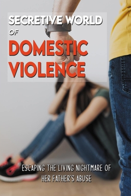 Secretive World of Domestic Violence: Escaping The Living Nightmare Of Her Father's Abuse: Domestic Violence Thrive In Silence
