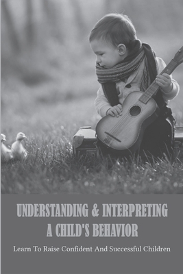 Understanding & Interpreting A Child's Behavior: Learn To Raise Confident And Successful Children