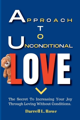 Approach To Unconditional Love: The Secret To Increasing Your Joy Through Loving Without Conditions