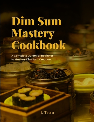 Dim Sum Mastery Cookbook: A Complete Guide For Beginner To Mastery Dim Sum Creation