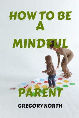 How to Be a Mindful Parent: The Mindful Parent's Blueprint: A Practical Guide to Becoming a Calmer, Happier, and Stress Free Parents